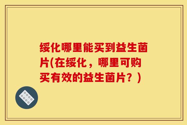 绥化哪里能买到益生菌片(在绥化，哪里可购买有效的益生菌片？)