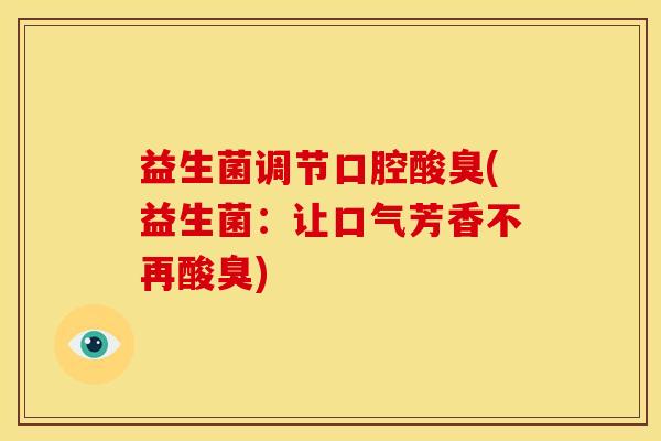 益生菌调节口腔酸臭(益生菌:让口气芳香不再酸臭) 益生菌调节口腔酸臭(益生菌:让口气芳香不再酸臭)