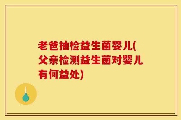 老爸抽检益生菌婴儿(父亲检测益生菌对婴儿有何益处)