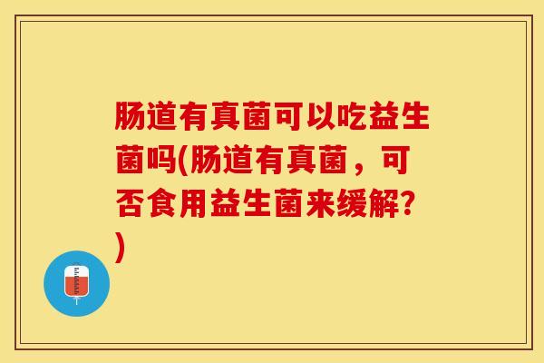 肠道有真菌可以吃益生菌吗(肠道有真菌，可否食用益生菌来缓解？)