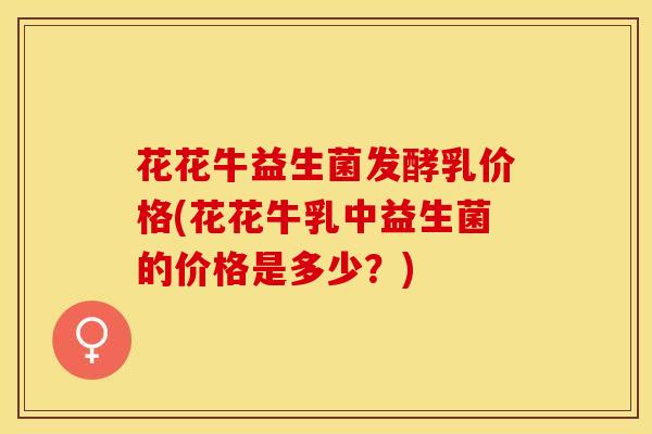 花花牛益生菌发酵乳价格(花花牛乳中益生菌的价格是多少?) 花花牛益生菌发酵乳价格(花花牛乳中益生菌的价格是多少?)