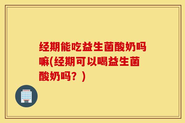 经期能吃益生菌酸奶吗嘛(经期可以喝益生菌酸奶吗？)