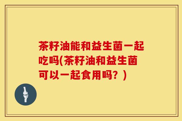 茶籽油能和益生菌一起吃吗(茶籽油和益生菌可以一起食用吗？)