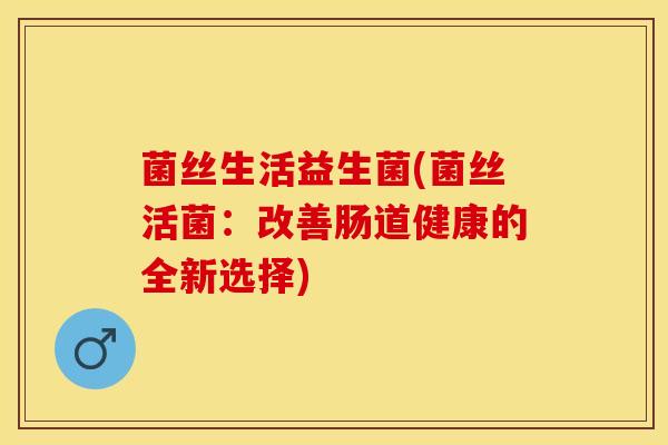 菌丝生活益生菌(菌丝活菌：改善肠道健康的全新选择)