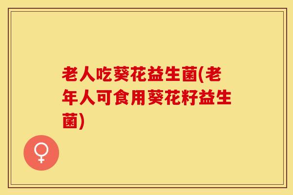 老人吃葵花益生菌(老年人可食用葵花籽益生菌)