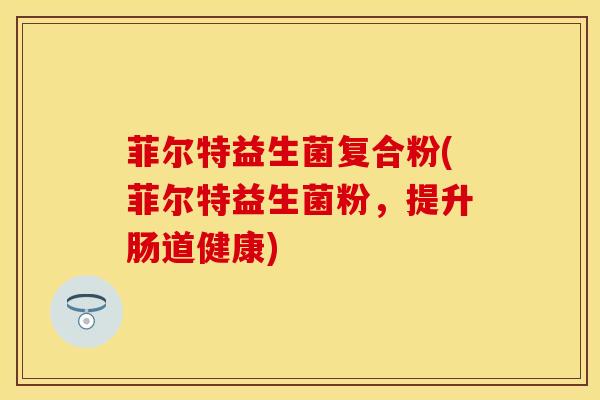 菲尔特益生菌复合粉(菲尔特益生菌粉，提升肠道健康)