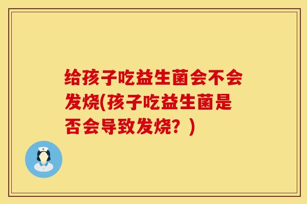 给孩子吃益生菌会不会发烧(孩子吃益生菌是否会导致发烧？)