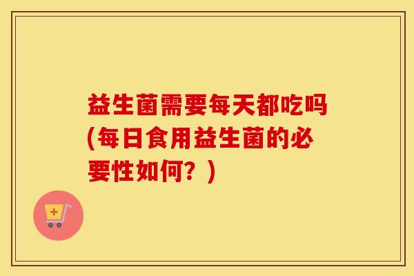 益生菌需要每天都吃吗(每日食用益生菌的必要性如何?) 益生菌需要每天都吃吗(每日食用益生菌的必要性如何?)