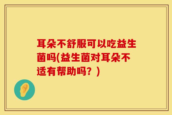 耳朵不舒服可以吃益生菌吗(益生菌对耳朵不适有帮助吗？)