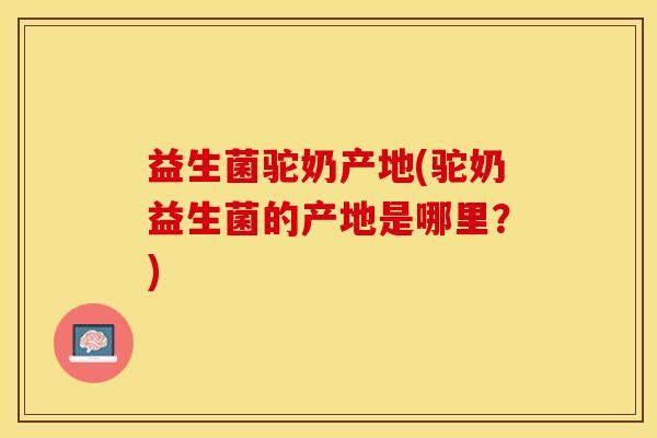 益生菌驼奶产地(驼奶益生菌的产地是哪里？)