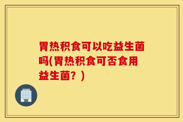 胃热积食可以吃益生菌吗(胃热积食可否食用益生菌？)