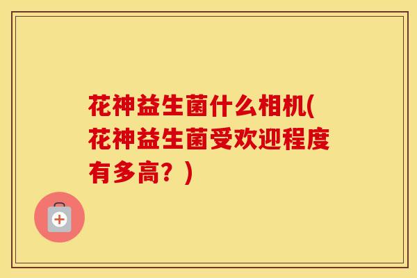花神益生菌什么相机(花神益生菌受欢迎程度有多高？)
