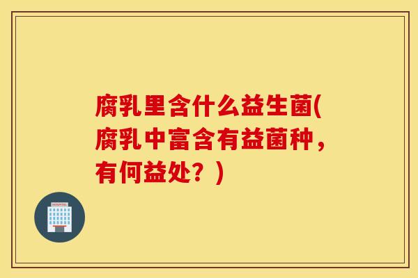 腐乳里含什么益生菌(腐乳中富含有益菌种,有何益处?) 腐乳里含什么益生菌(腐乳中富含有益菌种,有何益处?)