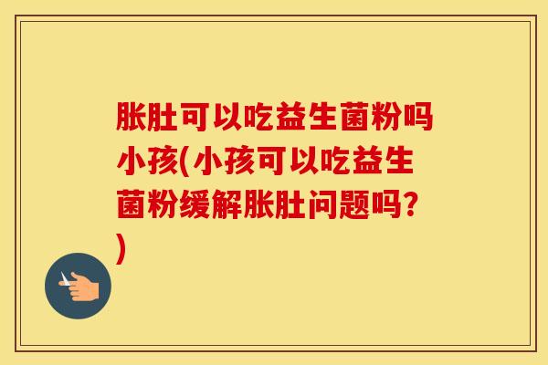 胀肚可以吃益生菌粉吗小孩(小孩可以吃益生菌粉缓解胀肚问题吗？)