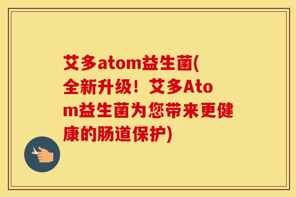 艾多atom益生菌(全新升级！艾多Atom益生菌为您带来更健康的肠道保护)