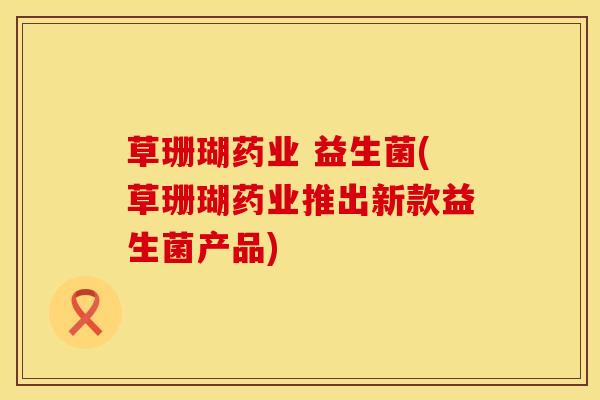 草珊瑚药业 益生菌(草珊瑚药业推出新款益生菌产品)
