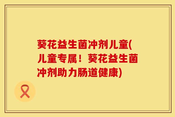 葵花益生菌冲剂儿童(儿童专属！葵花益生菌冲剂助力肠道健康)
