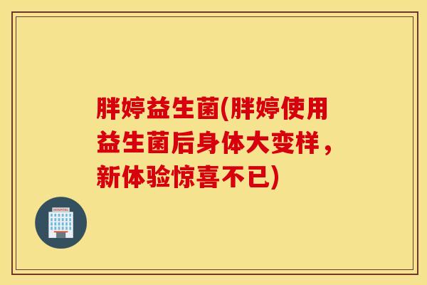 胖婷益生菌(胖婷使用益生菌后身体大变样，新体验惊喜不已)