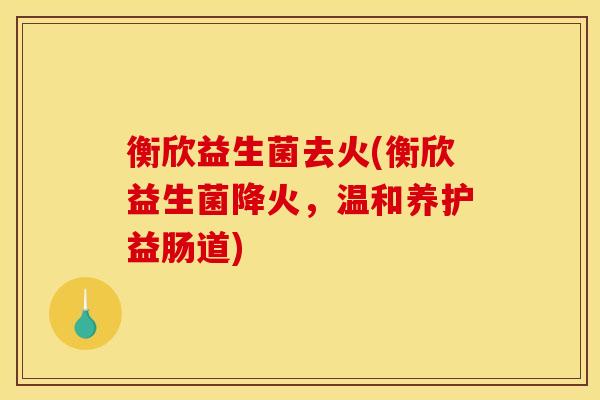 衡欣益生菌去火(衡欣益生菌降火，温和养护益肠道)