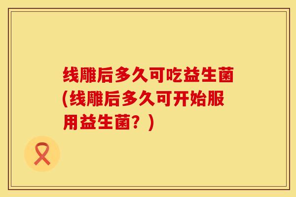线雕后多久可吃益生菌(线雕后多久可开始服用益生菌？)