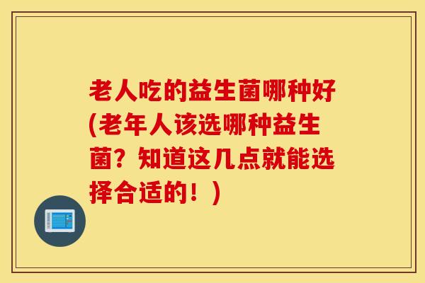 老人吃的益生菌哪种好(老年人该选哪种益生菌？知道这几点就能选择合适的！)