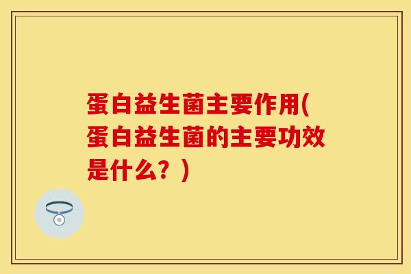 蛋白益生菌主要作用(蛋白益生菌的主要功效是什么？)