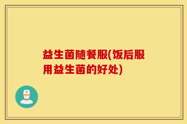 益生菌随餐服(饭后服用益生菌的好处)