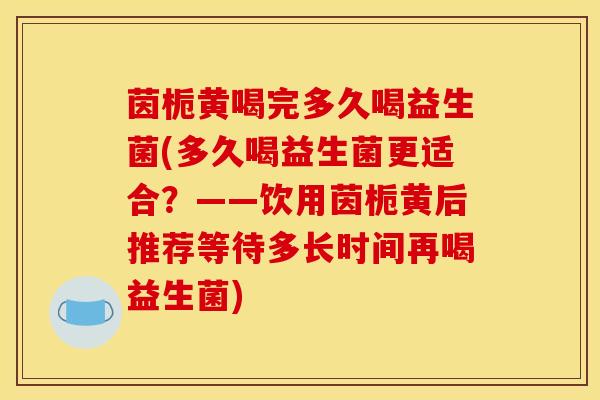 茵栀黄喝完多久喝益生菌(多久喝益生菌更适合？——饮用茵栀黄后推荐等待多长时间再喝益生菌)