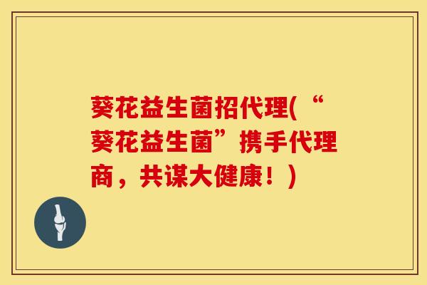 葵花益生菌招代理(“葵花益生菌”携手代理商，共谋大健康！)