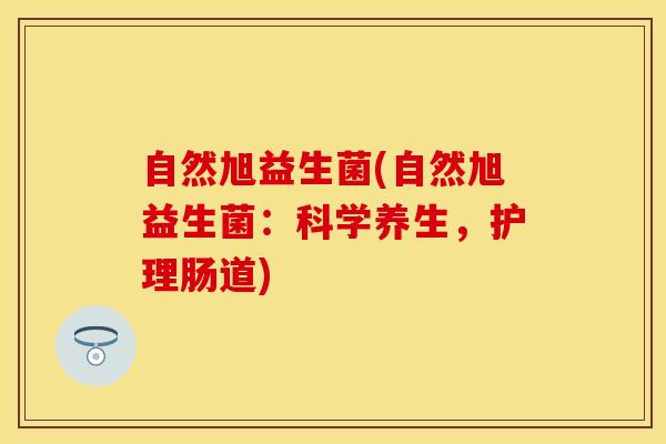 自然旭益生菌(自然旭益生菌：科学养生，护理肠道)