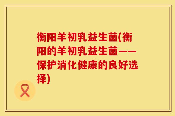 衡阳羊初乳益生菌(衡阳的羊初乳益生菌——保护消化健康的良好选择)