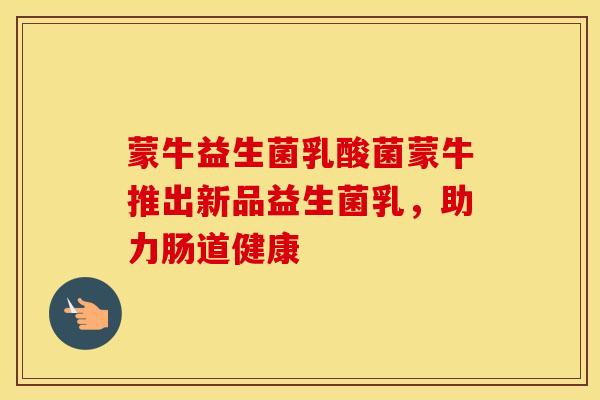蒙牛益生菌乳酸菌蒙牛推出新品益生菌乳，助力肠道健康