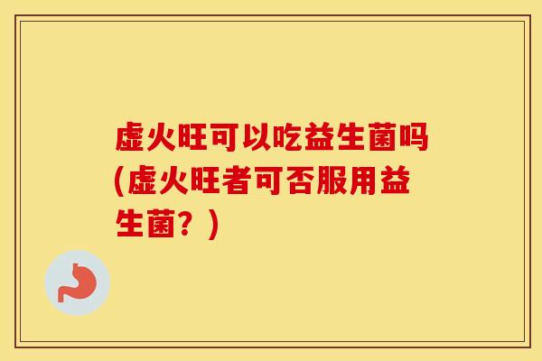 虚火旺可以吃益生菌吗(虚火旺者可否服用益生菌?) 虚火旺可以吃益生菌吗(虚火旺者可否服用益生菌?)