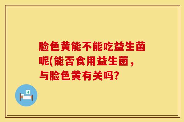 脸色黄能不能吃益生菌呢(能否食用益生菌，与脸色黄有关吗？