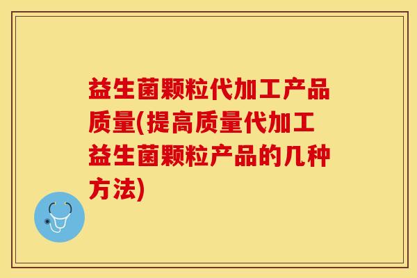益生菌颗粒代加工产品质量(提高质量代加工益生菌颗粒产品的几种方法)
