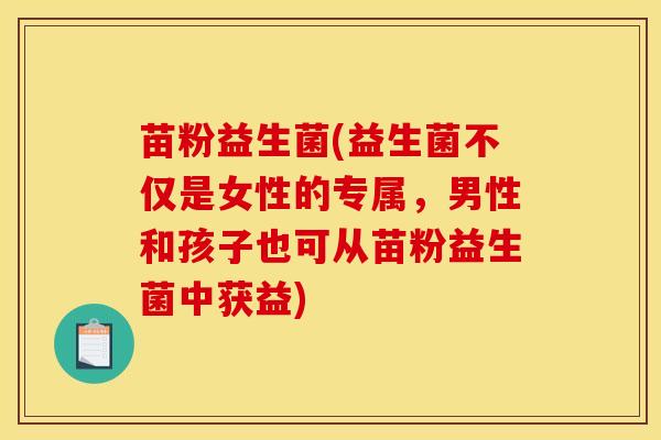 苗粉益生菌(益生菌不仅是女性的专属，男性和孩子也可从苗粉益生菌中获益)