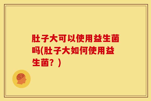 肚子大可以使用益生菌吗(肚子大如何使用益生菌？)