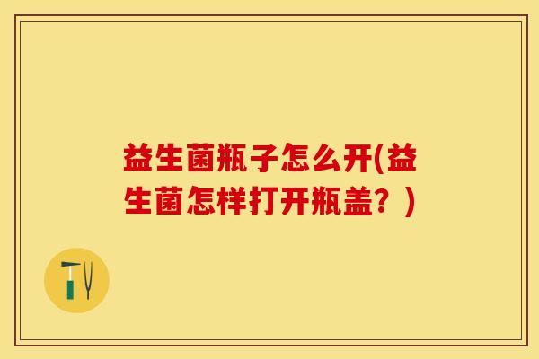 益生菌瓶子怎么开(益生菌怎样打开瓶盖？)