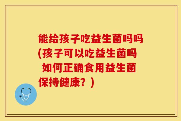 能给孩子吃益生菌吗吗(孩子可以吃益生菌吗 如何正确食用益生菌保持健康？)