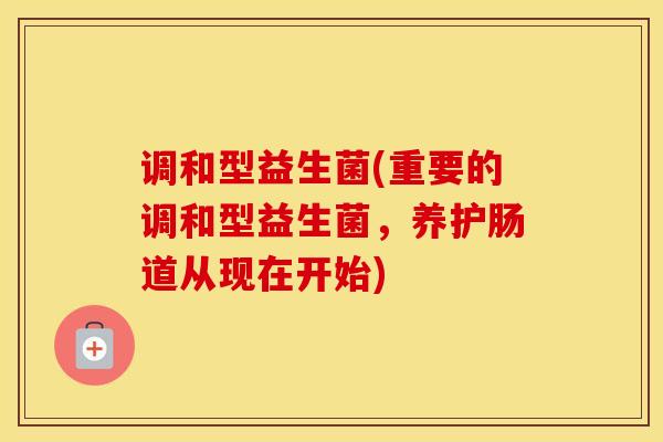 调和型益生菌(重要的调和型益生菌，养护肠道从现在开始)