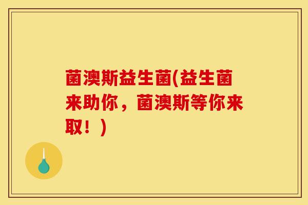 菌澳斯益生菌(益生菌来助你,菌澳斯等你来取!) 菌澳斯益生菌(益生菌来助你,菌澳斯等你来取!)