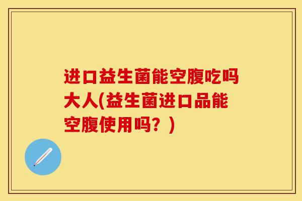 进口益生菌能空腹吃吗大人(益生菌进口品能空腹使用吗？)