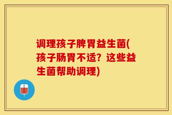 调理孩子脾胃益生菌(孩子肠胃不适？这些益生菌帮助调理)