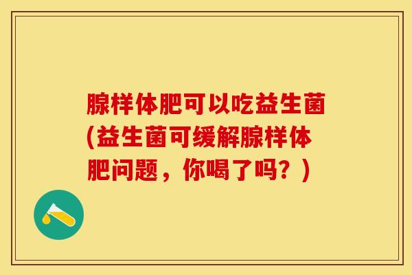 腺样体肥可以吃益生菌(益生菌可缓解腺样体肥问题，你喝了吗？)