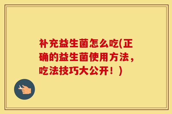 补充益生菌怎么吃(正确的益生菌使用方法，吃法技巧大公开！)