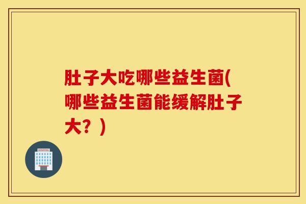 肚子大吃哪些益生菌(哪些益生菌能缓解肚子大？)
