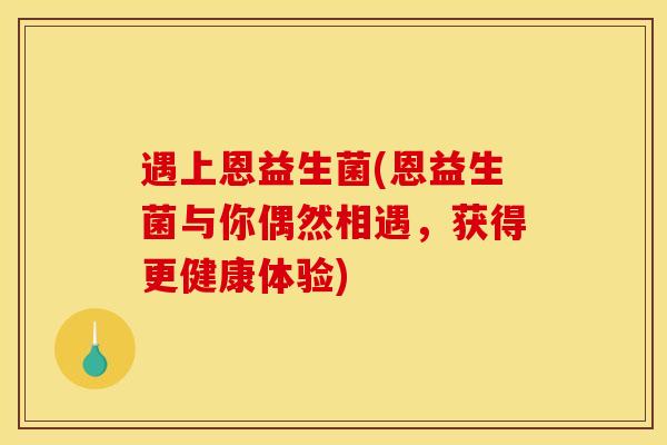 遇上恩益生菌(恩益生菌与你偶然相遇，获得更健康体验)