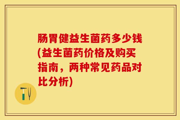 肠胃健益生菌药多少钱(益生菌药价格及购买指南，两种常见药品对比分析)