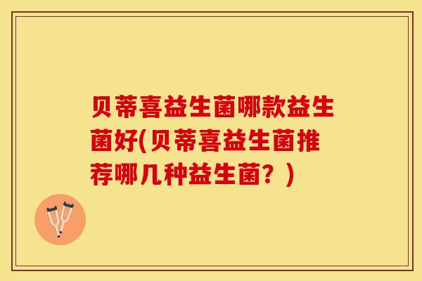 贝蒂喜益生菌哪款益生菌好(贝蒂喜益生菌推荐哪几种益生菌？)
