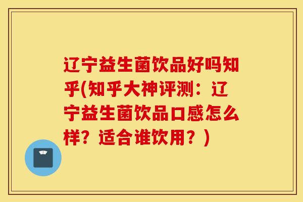 辽宁益生菌饮品好吗知乎(知乎大神评测：辽宁益生菌饮品口感怎么样？适合谁饮用？)
